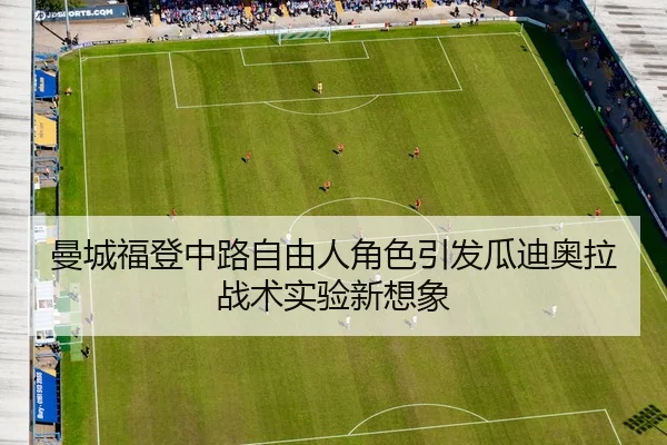 曼城福登中路自由人角色引发瓜迪奥拉战术实验新想象